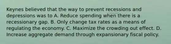 Keynes believed that the way to prevent recessions and depressions was to A. Reduce spending when there is a recessionary gap. B. Only change tax rates as a means of regulating the economy. C. Maximize the crowding out effect. D. Increase aggregate demand through expansionary fiscal policy.