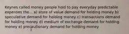 Keynes called money people hold to pay everyday predictable expenses the... a) store of value demand for holding money b) speculative demand for holding money c) transactions demand for holding money d) medium of exchange demand for holding money e) precautionary demand for holding money