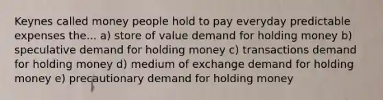 Keynes called money people hold to pay everyday predictable expenses the... a) store of value demand for holding money b) speculative demand for holding money c) transactions demand for holding money d) medium of exchange demand for holding money e) precautionary demand for holding money