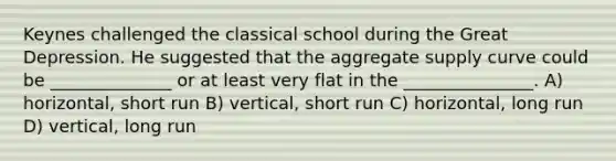 Keynes challenged the classical school during the Great Depression. He suggested that the aggregate supply curve could be ______________ or at least very flat in the _______________. A) horizontal, short run B) vertical, short run C) horizontal, long run D) vertical, long run