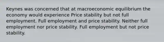 Keynes was concerned that at macroeconomic equilibrium the economy would experience Price stability but not full employment. Full employment and price stability. Neither full employment nor price stability. Full employment but not price stability.