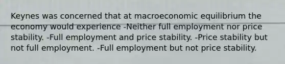 Keynes was concerned that at macroeconomic equilibrium the economy would experience -Neither full employment nor price stability. -Full employment and price stability. -Price stability but not full employment. -Full employment but not price stability.