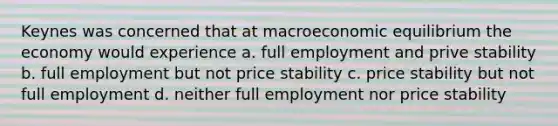 Keynes was concerned that at macroeconomic equilibrium the economy would experience a. full employment and prive stability b. full employment but not price stability c. price stability but not full employment d. neither full employment nor price stability