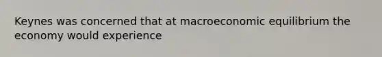 Keynes was concerned that at macroeconomic equilibrium the economy would experience