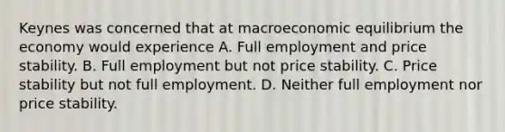 Keynes was concerned that at macroeconomic equilibrium the economy would experience A. Full employment and price stability. B. Full employment but not price stability. C. Price stability but not full employment. D. Neither full employment nor price stability.