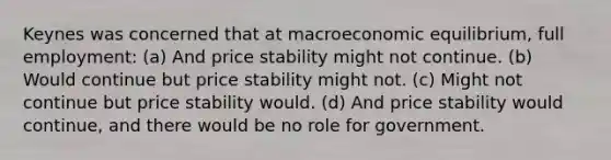 Keynes was concerned that at macroeconomic equilibrium, full employment: (a) And price stability might not continue. (b) Would continue but price stability might not. (c) Might not continue but price stability would. (d) And price stability would continue, and there would be no role for government.