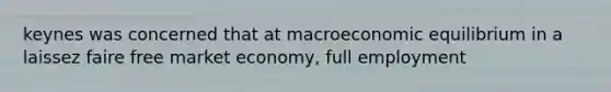 keynes was concerned that at macroeconomic equilibrium in a laissez faire free market economy, full employment