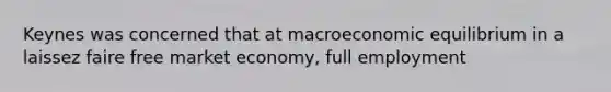 Keynes was concerned that at macroeconomic equilibrium in a laissez faire free market economy, full employment