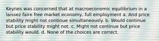 Keynes was concerned that at macroeconomic equilibrium in a laissez faire free market economy, full employment a. And price stability might not continue simultaneously. b. Would continue but price stability might not. c. Might not continue but price stability would. d. None of the choices are correct.