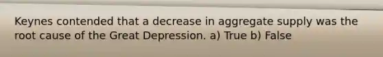 Keynes contended that a decrease in aggregate supply was the root cause of the Great Depression. a) True b) False