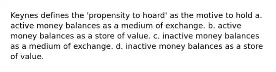 Keynes defines the 'propensity to hoard' as the motive to hold a. active money balances as a medium of exchange. b. active money balances as a store of value. c. inactive money balances as a medium of exchange. d. inactive money balances as a store of value.