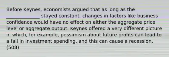 Before Keynes, economists argued that as long as the ______________ stayed constant, changes in factors like business confidence would have no effect on either the aggregate price level or aggregate output. Keynes offered a very different picture in which, for example, pessimism about future profits can lead to a fall in investment spending, and this can cause a recession. (508)