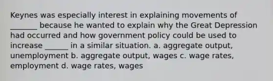 Keynes was especially interest in explaining movements of _______ because he wanted to explain why the Great Depression had occurred and how government policy could be used to increase ______ in a similar situation. a. aggregate output, unemployment b. aggregate output, wages c. wage rates, employment d. wage rates, wages