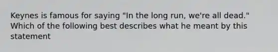 Keynes is famous for saying "In the long run, we're all dead." Which of the following best describes what he meant by this statement