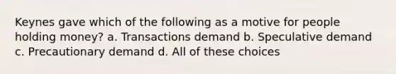 Keynes gave which of the following as a motive for people holding money? a. Transactions demand b. Speculative demand c. Precautionary demand d. All of these choices