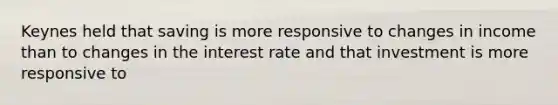 Keynes held that saving is more responsive to changes in income than to changes in the interest rate and that investment is more responsive to