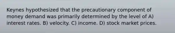 Keynes hypothesized that the precautionary component of money demand was primarily determined by the level of A) interest rates. B) velocity. C) income. D) stock market prices.