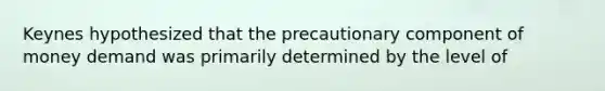 Keynes hypothesized that the precautionary component of money demand was primarily determined by the level of