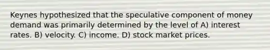 Keynes hypothesized that the speculative component of money demand was primarily determined by the level of A) interest rates. B) velocity. C) income. D) stock market prices.