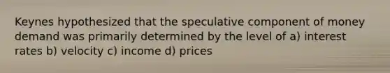 Keynes hypothesized that the speculative component of money demand was primarily determined by the level of a) interest rates b) velocity c) income d) prices