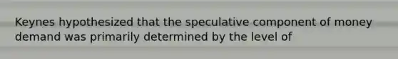 Keynes hypothesized that the speculative component of money demand was primarily determined by the level of