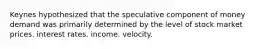 Keynes hypothesized that the speculative component of money demand was primarily determined by the level of stock market prices. interest rates. income. velocity.