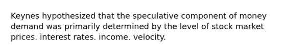 Keynes hypothesized that the speculative component of money demand was primarily determined by the level of stock market prices. interest rates. income. velocity.