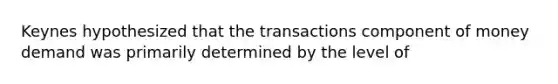 Keynes hypothesized that the transactions component of money demand was primarily determined by the level of