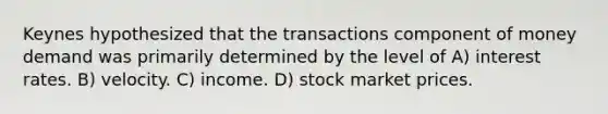 Keynes hypothesized that the transactions component of money demand was primarily determined by the level of A) interest rates. B) velocity. C) income. D) stock market prices.