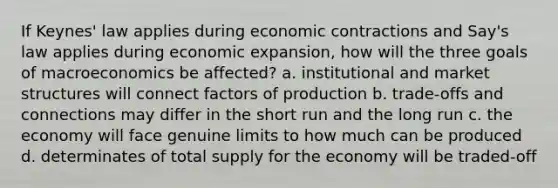 If Keynes' law applies during economic contractions and Say's law applies during economic expansion, how will the three goals of macroeconomics be affected? a. institutional and market structures will connect factors of production b. trade-offs and connections may differ in the short run and the long run c. the economy will face genuine limits to how much can be produced d. determinates of total supply for the economy will be traded-off