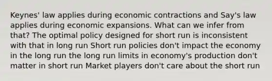 Keynes' law applies during economic contractions and Say's law applies during economic expansions. What can we infer from that? The optimal policy designed for short run is inconsistent with that in long run Short run policies don't impact the economy in the long run the long run limits in economy's production don't matter in short run Market players don't care about the short run