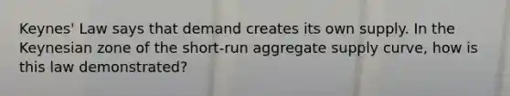 Keynes' Law says that demand creates its own supply. In the Keynesian zone of the short-run aggregate supply curve, how is this law demonstrated?
