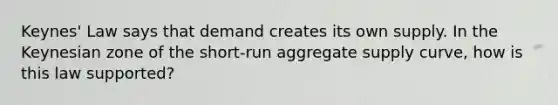 Keynes' Law says that demand creates its own supply. In the Keynesian zone of the short-run aggregate supply curve, how is this law supported?