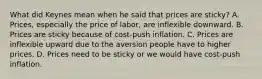 What did Keynes mean when he said that prices are​ sticky? A. ​Prices, especially the price of​ labor, are inflexible downward. B. Prices are sticky because of​ cost-push inflation. C. Prices are inflexible upward due to the aversion people have to higher prices. D. Prices need to be sticky or we would have​ cost-push inflation.