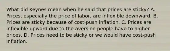 What did Keynes mean when he said that prices are​ sticky? A. ​Prices, especially the price of​ labor, are inflexible downward. B. Prices are sticky because of​ cost-push inflation. C. Prices are inflexible upward due to the aversion people have to higher prices. D. Prices need to be sticky or we would have​ cost-push inflation.