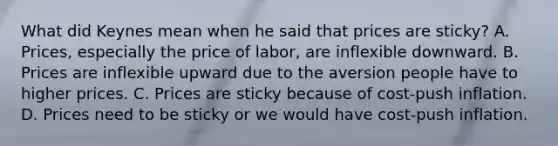 What did Keynes mean when he said that prices are​ sticky? A. ​Prices, especially the price of​ labor, are inflexible downward. B. Prices are inflexible upward due to the aversion people have to higher prices. C. Prices are sticky because of​ cost-push inflation. D. Prices need to be sticky or we would have​ cost-push inflation.