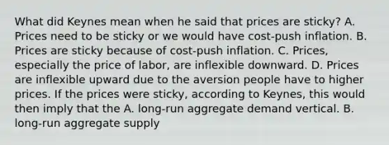 What did Keynes mean when he said that prices are​ sticky? A. Prices need to be sticky or we would have​ cost-push inflation. B. Prices are sticky because of​ cost-push inflation. C. ​Prices, especially the price of​ labor, are inflexible downward. D. Prices are inflexible upward due to the aversion people have to higher prices. If the prices were​ sticky, according to​ Keynes, this would then imply that the A. ​long-run aggregate demand vertical. B. ​long-run aggregate supply