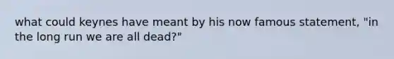 what could keynes have meant by his now famous statement, "in the long run we are all dead?"