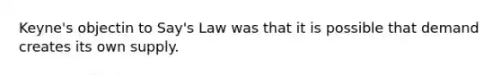 Keyne's objectin to Say's Law was that it is possible that demand creates its own supply.