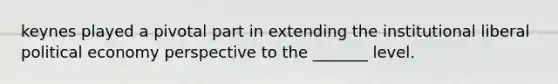 keynes played a pivotal part in extending the institutional liberal political economy perspective to the _______ level.