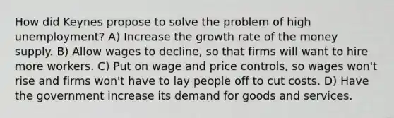 How did Keynes propose to solve the problem of high unemployment? A) Increase the growth rate of the money supply. B) Allow wages to decline, so that firms will want to hire more workers. C) Put on wage and price controls, so wages won't rise and firms won't have to lay people off to cut costs. D) Have the government increase its demand for goods and services.