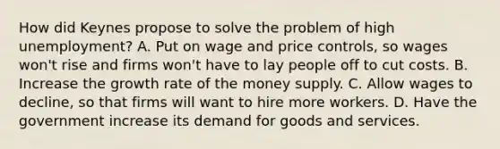 How did Keynes propose to solve the problem of high unemployment? A. Put on wage and price controls, so wages won't rise and firms won't have to lay people off to cut costs. B. Increase the growth rate of the money supply. C. Allow wages to decline, so that firms will want to hire more workers. D. Have the government increase its demand for goods and services.