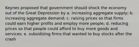 Keynes proposed that government should shock the economy out of the Great Depression by a. increasing aggregate supply; b. increasing aggregate demand; c. raising prices so that firms could earn higher profits and employ more people; d. reducing prices so that people could afford to buy more goods and services; e. subsidizing firms that wanted to buy stocks after the crash