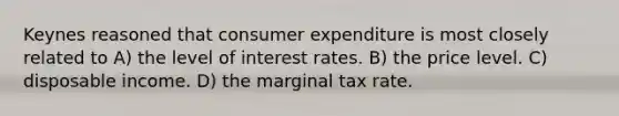 Keynes reasoned that consumer expenditure is most closely related to A) the level of interest rates. B) the price level. C) disposable income. D) the marginal tax rate.