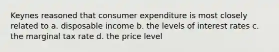 Keynes reasoned that consumer expenditure is most closely related to a. disposable income b. the levels of interest rates c. the marginal tax rate d. the price level