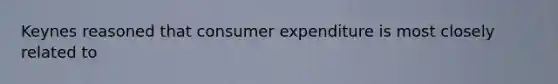 Keynes reasoned that consumer expenditure is most closely related to