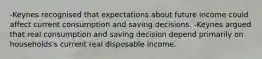 -Keynes recognised that expectations about future income could affect current consumption and saving decisions. -Keynes argued that real consumption and saving decision depend primarily on households's current real disposable income.