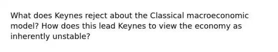 What does Keynes reject about the Classical macroeconomic model? How does this lead Keynes to view the economy as inherently unstable?