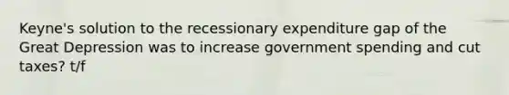 Keyne's solution to the recessionary expenditure gap of the Great Depression was to increase government spending and cut taxes? t/f