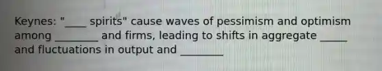 Keynes: "____ spirits" cause waves of pessimism and optimism among ________ and firms, leading to shifts in aggregate _____ and fluctuations in output and ________